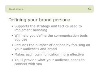Brand persona




Defining your brand persona
  • Supports the strategy and tactics used to
    implement branding
  • Will help you define the communication tools
    you use
  • Reduces the number of options by focusing on
    your audiences and brand
  • Makes each communication more effective
  • You’ll provide what your audience needs to
    connect with you
 