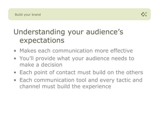 Build your brand




Understanding your audience’s
 expectations
• Makes each communication more effective
• You’ll provide what your audience needs to
  make a decision
• Each point of contact must build on the others
• Each communication tool and every tactic and
  channel must build the experience
 