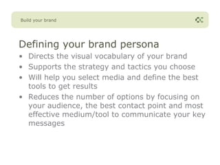 Build your brand




Defining your brand persona
• Directs the visual vocabulary of your brand
• Supports the strategy and tactics you choose
• Will help you select media and define the best
  tools to get results
• Reduces the number of options by focusing on
  your audience, the best contact point and most
  effective medium/tool to communicate your key
  messages
 