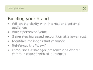 Build your brand




Building your brand
• Will create clarity with internal and external
  audiences
• Builds perceived value
• Generates increased recognition at a lower cost
• Identifies messages that resonate
• Reinforces the “wow!”
• Establishes a stronger presence and clearer
  communications with all audiences
 