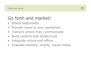 Build your brand




Go forth and market!
•   Brand responsibly
•   Provide value to your audiences
•   Connect where they communicate
•   Build content that builds trust
•   Integrate online and offline
•   Evaluate website, mobile, social media
 