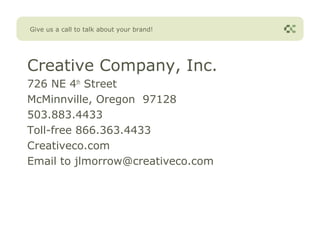 Give us a call to talk about your brand!




Creative Company, Inc.
726 NE 4th Street
McMinnville, Oregon 97128
503.883.4433
Toll-free 866.363.4433
Creativeco.com
Email to jlmorrow@creativeco.com
 