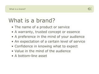 What is a brand?




What is a brand?
  •   The name of a product or service
  •   A warranty, trusted concept or essence
  •   A preference in the mind of your audience
  •   An expectation of a certain level of service
  •   Confidence in knowing what to expect
  •   Value in the mind of the audience
  •   A bottom-line asset
 