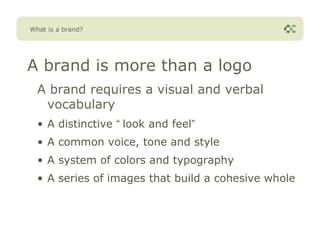 What is a brand?




A brand is more than a logo
  A brand requires a visual and verbal
   vocabulary
  • A distinctive “ look and feel”
  • A common voice, tone and style
  • A system of colors and typography
  • A series of images that build a cohesive whole
 