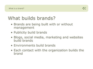 What is a brand?




What builds brands?
  • Brands are being built with or without
    management
  • Publicity build brands
  • Blogs, social media, marketing and websites
    build brands
  • Environments build brands
  • Each contact with the organization builds the
    brand
 