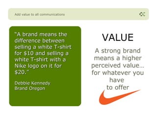 Add value to all communications




“A brand means the
difference between                   VALUE
selling a white T-shirt
for $10 and selling a              A strong brand
white T-shirt with a               means a higher
Nike logo on it for               perceived value…
$20.”                             for whatever you
Debbie Kennedy
                                        have
Brand Oregon                           to offer
 
