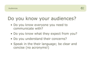Audiences




Do you know your audiences?
  • Do you know everyone you need to
    communicate with?
  • Do you know what they expect from you?
  • Do you understand their concerns?
  • Speak in the their language; be clear and
    concise (no acronyms!)
 