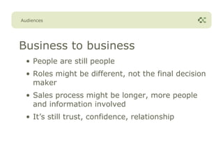 Audiences




Business to business
  • People are still people
  • Roles might be different, not the final decision
    maker
  • Sales process might be longer, more people
    and information involved
  • It’s still trust, confidence, relationship
 