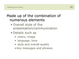 Defining your brand




Made up of the combination of
 numerous elements
    • Overall style of the
      presentation/communication
    • Details such as
        • colors, image
        • language, tone
        • style and overall quality
        • Key messages and phrases
 
