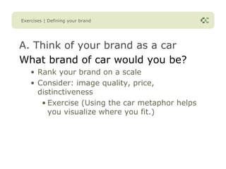 Exercises | Defining your brand




A. Think of your brand as a car
What brand of car would you be?
    • Rank your brand on a scale
    • Consider: image quality, price,
      distinctiveness
       • Exercise (Using the car metaphor helps
         you visualize where you fit.)
 