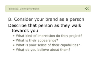Exercises | Defining your brand




B. Consider your brand as a person
Describe that person as they walk
 towards you
    •   What     kind of impression do they project?
    •   What     is their appearance?
    •   What     is your sense of their capabilities?
    •   What     do you believe about them?
 