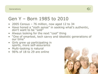Generations




Gen Y – Born 1985 to 2010
• 2005 Census – 76 million, now aged 12 to 34
• Have honed a “sixth sense” in seeking what’s authentic,
  don’t want to be “sold”
• Always looking for the next “cool” thing
• “One of smartest, tech savvy and idealistic generations of
  our time”
• Girls grew up participating in
  sports, more self-assurance
• Multi-tasking is natural
• 96% of 18 to 29 are online
 