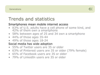 Generations




Trends and statistics
Smartphones mean mobile internet access
• 83% of U.S. adults have a cell phone of some kind, and
  42% of them own a smartphone
• 58% between ages of 25 and 34 own a smartphone
• 44% of those ages 35-44
• 49% of those ages 18-24
Social media has wide adoption
• 55% of Twitter users are 35 or older
• 63% of Pinterest users are 35 or older (79% female)
• 65% of Facebook users are 35 or older
• 79% of LinkedIn users are 35 or older
 
