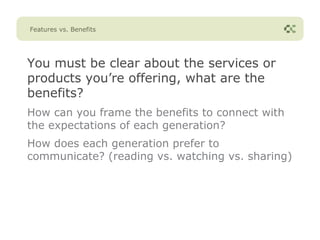 Features vs. Benefits




You must be clear about the services or
products you’re offering, what are the
benefits?
How can you frame the benefits to connect with
the expectations of each generation?
How does each generation prefer to
communicate? (reading vs. watching vs. sharing)
 