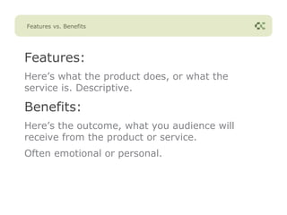 Features vs. Benefits




Features:
Here’s what the product does, or what the
service is. Descriptive.

Benefits:
Here’s the outcome, what you audience will
receive from the product or service.
Often emotional or personal.
 