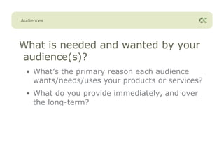 Audiences




What is needed and wanted by your
audience(s)?
  • What’s the primary reason each audience
    wants/needs/uses your products or services?
  • What do you provide immediately, and over
    the long-term?
 