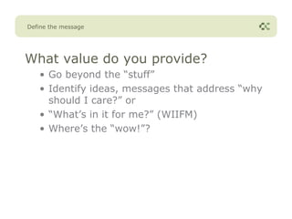 Define the message




What value do you provide?
   • Go beyond the “stuff”
   • Identify ideas, messages that address “why
     should I care?” or
   • “What’s in it for me?” (WIIFM)
   • Where’s the “wow!”?
 