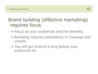 Building your brand




Brand building (effective marketing)
 requires focus
  • Focus on your audiences and the benefits
  • Branding requires consistency in message and
    visuals
  • You will get tired of it long before your
    audiences do
 
