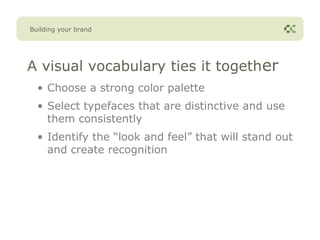 Building your brand




A visual vocabulary ties it together
  • Choose a strong color palette
  • Select typefaces that are distinctive and use
    them consistently
  • Identify the “look and feel” that will stand out
    and create recognition
 
