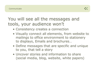Communicate




You will see all the messages and
tools, your audience won’t
   • Consistency creates a connection
   • Visually connect all elements, from website to
     mailings to office environment to stationery
     to displays, Emails and brochures…
   • Define messages that are specific and unique
     to you, that tell a story
   • Uncover stories and information to share
     (social media, blog, website, white papers)
 