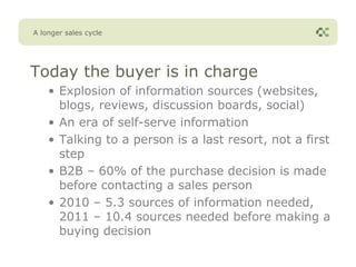 A longer sales cycle




Today the buyer is in charge
    • Explosion of information sources (websites,
      blogs, reviews, discussion boards, social)
    • An era of self-serve information
    • Talking to a person is a last resort, not a first
      step
    • B2B – 60% of the purchase decision is made
      before contacting a sales person
    • 2010 – 5.3 sources of information needed,
      2011 – 10.4 sources needed before making a
      buying decision
 