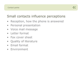 Contact points




Small contacts influence perceptions
•   Reception, how the phone is answered
•   Personal presentation
•   Voice mail message
•   Letter format
•   Fax cover sheet
•   Quality of literature
•   Email format
•   Environment
 