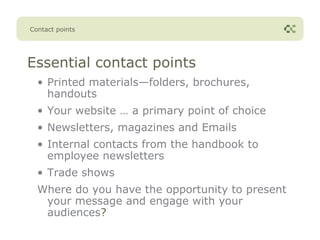 Contact points




Essential contact points
  • Printed materials—folders, brochures,
    handouts
  • Your website … a primary point of choice
  • Newsletters, magazines and Emails
  • Internal contacts from the handbook to
    employee newsletters
  • Trade shows
  Where do you have the opportunity to present
   your message and engage with your
   audiences?
 