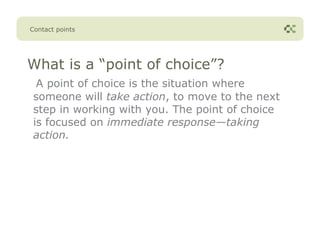 Contact points




What is a “point of choice”?
  A point of choice is the situation where
 someone will take action, to move to the next
 step in working with you. The point of choice
 is focused on immediate response—taking
 action.
 