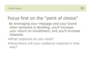 Contact points




Focus first on the “point of choice”
 By leveraging your message and your brand
 when someone is deciding, you’ll increase
 your return on investment, and you’ll increase
 response
•What response do you need?
•How/where will your audience respond in that
 way?
 
