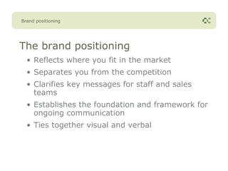 Brand positioning




The brand positioning
  • Reflects where you fit in the market
  • Separates you from the competition
  • Clarifies key messages for staff and sales
    teams
  • Establishes the foundation and framework for
    ongoing communication
  • Ties together visual and verbal
 