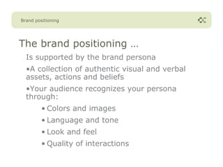Brand positioning




The brand positioning …
  Is supported by the brand persona
  •A collection of authentic visual and verbal
  assets, actions and beliefs
  •Your audience recognizes your persona
  through:
         • Colors and images
         • Language and tone
         • Look and feel
         • Quality of interactions
 