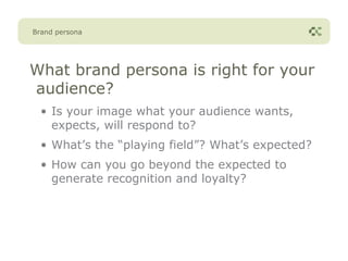 Brand persona




What brand persona is right for your
audience?
  • Is your image what your audience wants,
    expects, will respond to?
  • What’s the “playing field”? What’s expected?
  • How can you go beyond the expected to
    generate recognition and loyalty?
 