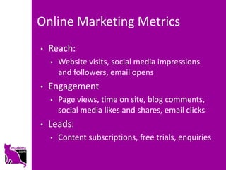 Online Marketing Metrics
•   Reach:
    •   Website visits, social media impressions
        and followers, email opens
•   Engagement
    •   Page views, time on site, blog comments,
        social media likes and shares, email clicks
•   Leads:
    •   Content subscriptions, free trials, enquiries
 