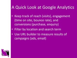 A Quick Look at Google Analytics
• Keep track of reach (visits), engagement
  (time on site, bounce rate), and
  conversions (purchase, enquiry)
• Filter by location and search term
• Use URL builder to measure results of
  campaigns (ads, email)
 
