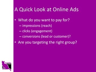 A Quick Look at Online Ads
• What do you want to pay for?
  – impressions (reach)
  – clicks (engagement)
  – conversions (lead or customer)?
• Are you targeting the right group?
 