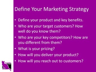 Define Your Marketing Strategy
• Define your product and key benefits.
• Who are your target customers? How
  well do you know them?
• Who are your key competitors? How are
  you different from them?
• What is your pricing?
• How will you deliver your product?
• How will you reach out to customers?
 