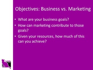 Objectives: Business vs. Marketing
• What are your business goals?
• How can marketing contribute to those
  goals?
• Given your resources, how much of this
  can you achieve?
 