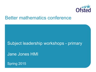 Better mathematics conference
Subject leadership workshops - primary
Jane Jones HMI
Spring 2015
 