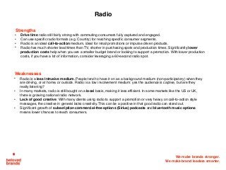 We make brands stronger.
We make brand leaders smarter.
Strengths
• Drive time radio still fairly strong with commuting consumers fully captured and engaged.
• Can use specific radio formats (e.g. Country) for reaching specific consumer segments.
• Radio is an ideal call-to-action medium, ideal for retail promotions or impulse driven products.
• Radio has much shorter lead times than TV, shorter in purchasing spots and production times. Significantly lower
production costs help when you are a smaller budget brand or looking to support a promotion. With lower production
costs, if you have a lot of information, consider leveraging a 60-second radio spot.
Radio
Weaknesses
• Radio is a less Intrusive medium. People tend to have it on as a background medium (non-participatory) when they
are driving, or at home, or outside. Radio is a low involvement medium: yes the audience is captive, but are they
really listening?
• In many markets, radio is still bought on a local basis, making it less efficient. In some markets like the US or UK,
there is growing national radio network.
• Lack of good creative: With many clients using radio to support a promotion or very heavy on call-to-action style
messages, the creative in general lacks creativity. This can be a positive in that good radio can stand out.
• Significant growth of subscription commercial-free options (Sirius) podcasts and blue-tooth music options
means lower chances to reach consumers.
 