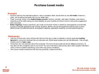 We make brands stronger.
We make brand leaders smarter.
Purchase based media
Strengths
• Good for reaching the intended audience, mass or targeted. More opportunities to use rich media, showing a
video, and providing interactive links to your twitter feed.
• There is enough variety in the digital display ad units: banners, portraits, wall paper, filmstrips, push downs ,
side-kicks and the slider giving you more flexibility for good creative and there’s room to dial up the engagement
with consumers.
• Better targeting: Display advertisers use cookie and browser history to determine demographics and interests
of users and target appropriate ads to those browsers. Banner ads can be targeted to internet users in many
different ways including behavioral, demographic targeting, geographic targeting, and site based targeting.
Weaknesses
• Like Out of Home ads, many of these ads that sit at the top or sides of websites or social media sites getting
ignored by consumers because they are obviously ads. Small space display ads are like billboards—only enough
creative room for basic copy.
• Consumers are very personal about their computer. The more intrusive style ads tend to annoy consumers, so
they start off with a negative view of your brand. Too much interaction (drop boxes) slows down peoples interaction
online. If there is blatant advertising, consumers may ignore completely.
• A lot of poor creative executions that feel very gimmicky, cheap and tactical.
 