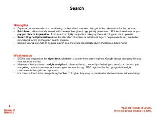 We make brands stronger.
We make brand leaders smarter.
Search
Strengths
• Captures consumers who are considering the brand and use search to get further information for the decision.
• Paid Search allows brands to work with the search engines to get priority placement. Efficient investment as you
pay per click or impression. The issue in a highly competitive category, the auctioning can drive up costs.
• Search Engine Optimization allows the alteration of content or addition of tags to help a website achieve better
natural positioning on the given search engines.
• Beloved Brands can help to by-pass search as consumers specifically type in the famous brand name.
Weaknesses
• SEO is only as good as the algorithms, which try to counter the search engines. Google always changing the way
their systems worked.
• Make sure that you have the right analytics in place so that you know if you’re being successful. Know who you
are getting: more consumers or the wrong consumers through SEO might not be the right goal—the right
consumers is the optimized approach.
• If a brand is found to be manipulating the Search Engine, they may be punished and moved down in the rankings.
 