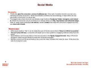 We make brands stronger.
We make brand leaders smarter.
Social Media
Strengths
• These sites give the consumer a sense of added power. Done right, it enables brands to connect very
intimately with their consumers. While Social Media re-iterates the brand strategy, it helps define the true
personality of the brand in a casual way.
• The biggest sites where the brand can directly project itself are Facebook, Twitter, Instagram, and Linked
In. Where the brand can only try to influence or manage others are Yelp, Trip Advisor and influential blogs.
• Well run social media campaigns tell stories, creates content that keeps the consumers engaged and they
can share with friends.
Weaknesses
• While social media is “free” it can be costly because of the time-commitment. Return on Effort is essential.
• You can’t play half way—consumers will expect you to have updates or engaging material or they’ll just de-
friend.
• Social Media is not for every brand. It has more success in the highly engaged brands. Many CPG brand
struggle to create enough interest to keep their consumers engaged.
• Maintain control over the social media or you could risk major mistakes that make the news. Write down the
rules for everyone to see.
 