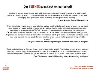 We make brands stronger.
We make brand leaders smarter.
Our CLIENTS speak out on our behalf
“Graham provided expert advice and reliable suggestions during coaching sessions to build brand
performance with my team. His knowledgable experience was extremely valuable. I would recommend
leveraging his expertise for brand coaching, teaching and brand planning.”
Lana Jensen, Brand Manager, 3M
“The most efficient investment in my marketing budget was the Graham’s training to team. He managed
to translate the “heavy marketing” slang we all had from books and previous companies to down-to-
earth brand management PRACTICAL frame-work that was easy to understand from everyone.
Everything he taught us was simple to understand, but at the same time entertaining and setting the bar
high. Beloved brands covers it all from situation to issues, strategy to activation. Simple, short and every
word step-by=step making you better and practical brand leader, making stronger and profitable
brands.”		
Zhelyaz Koliovski, Marketing Manager, Vinprom Peshtera in Bulgaria
“The knowledge base of Beloved Brands is quite vast and practical. They helped to upgrade my strategy
team significantly, going through several modules from strategic thinking to creative briefs and overall
brand management. Graham is a great developer of people, and I would love to work with him again.”
Feyi Olubodun, Head of Planning, Grey Advertising in Nigeria
 