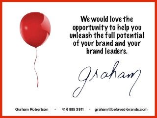 We would love the
opportunity to help you
unleash the full potential
of your brand and your
brand leaders.
Graham Robertson • 416 885 3911 • graham@beloved-brands.com
 
