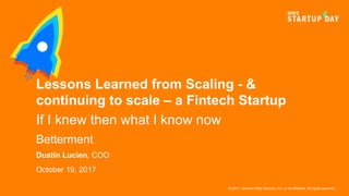 © 2017, Amazon Web Services, Inc. or its Affiliates. All rights reserved.
Dustin Lucien, COO
October 19, 2017
Lessons Learned from Scaling - &
continuing to scale – a Fintech Startup
If I knew then what I know now
Betterment
 