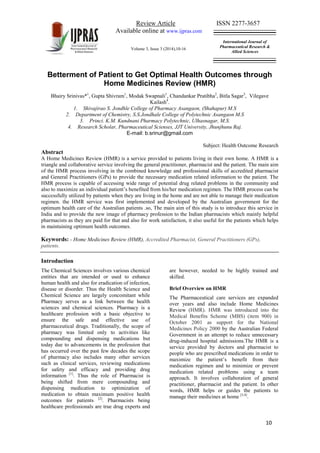 Review Article ISSN 2277-3657
Available online at www.ijpras.com
Volume 3, Issue 3 (2014),10-16
International Journal of
Pharmaceutical Research &
Allied Sciences
10
Betterment of Patient to Get Optimal Health Outcomes through
Home Medicines Review (HMR)
Bhairy Srinivas*1
, Gupta Shivram1
, Modak Swapnali1
, Chandankar Pratibha2
, Bitla Sagar3
, Vilegave
Kailash4
.
1. Shivajirao S. Jondhle College of Pharmacy Asangaon, (Shahapur) M.S
2. Department of Chemistry, S.S.Jondhale College of Polytechnic Asangaon M.S
3. Princi. K.M. Kundnani Pharmacy Polytechnic, Ulhasnagar, M.S.
4. Research Scholar, Pharmaceutical Scienses, JJT University, Jhunjhunu Raj.
E-mail: b.srinur@gmail.com
Subject: Health Outcome Research
Abstract
A Home Medicines Review (HMR) is a service provided to patients living in their own home. A HMR is a
triangle and collaborative service involving the general practitioner, pharmacist and the patient. The main aim
of the HMR process involving in the combined knowledge and professional skills of accredited pharmacist
and General Practitioners (GPs) to provide the necessary medication related information to the patient. The
HMR process is capable of accessing wide range of potential drug related problems in the community and
also to maximize an individual patient’s benefited from his/her medication regimen. The HMR process can be
successfully utilized by patients when they are living in the home and are not able to manage their medication
regimen. the HMR service was first implemented and developed by the Australian government for the
optimum health care of the Australian patients .so, The main aim of this study is to introduce this service in
India and to provide the new image of pharmacy profession to the Indian pharmacists which mainly helpful
pharmacists as they are paid for that and also for work satisfaction, it also useful for the patients which helps
in maintaining optimum health outcomes.
Keywords: - Home Medicines Review (HMR), Accredited Pharmacist, General Practitioners (GPs),
patients.
Introduction
The Chemical Sciences involves various chemical
entities that are intended or used to enhance
human health and also for eradication of infection,
disease or disorder. Thus the Health Science and
Chemical Science are largely concomitant while
Pharmacy serves as a link between the health
sciences and chemical sciences. Pharmacy is a
healthcare profession with a basic objective to
ensure the safe and effective use of
pharmaceutical drugs. Traditionally, the scope of
pharmacy was limited only to activities like
compounding and dispensing medications but
today due to advancements in the profession that
has occurred over the past few decades the scope
of pharmacy also includes many other services
such as clinical services, reviewing medications
for safety and efficacy and providing drug
information [1]
. Thus the role of Pharmacist is
being shifted from mere compounding and
dispensing medication to optimization of
medication to obtain maximum positive health
outcomes for patients [2]
. Pharmacists being
healthcare professionals are true drug experts and
are however, needed to be highly trained and
skilled.
Brief Overview on HMR
The Pharmaceutical care services are expanded
over years and also include Home Medicines
Review (HMR). HMR was introduced into the
Medical Benefits Scheme (MBS) (item 900) in
October 2001 as support for the National
Medicines Policy 2000 by the Australian Federal
Government in an attempt to reduce unnecessary
drug-induced hospital admissions.The HMR is a
service provided by doctors and pharmacist to
people who are prescribed medications in order to
maximize the patient’s benefit from their
medication regimen and to minimize or prevent
medication related problems using a team
approach. It involves collaboration of general
practitioner, pharmacist and the patient. In other
words, HMR helps or guides the patients to
manage their medicines at home [3,4]
.
 