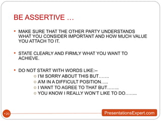 BE ASSERTIVE … MAKE SURE THAT THE OTHER PARTY UNDERSTANDS WHAT YOU CONSIDER IMPORTANT AND HOW MUCH VALUE YOU ATTACH TO IT. STATE CLEARLY AND FIRMLY WHAT YOU WANT TO ACHIEVE. DO NOT START WITH WORDS LIKE:-- I’M SORRY ABOUT THIS BUT……. A’M IN A DIFFICULT POSITION….. I WANT TO AGREE TO THAT BUT…….. YOU KNOW I REALLY WON’T LIKE TO DO…….. 