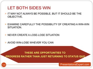IT MAY NOT ALWAYS BE POSSIBLE, BUT IT SHOULD BE THE OBJECTIVE. EXAMINE CAREFULLY THE POSSIBILITY OF CREATING A WIN-WIN SITUATION. NEVER CREATE A LOSE-LOSE SITUATION AVOID WIN-LOSE WHEVER YOU CAN LET BOTH SIDES WIN THESE ARE OPPORTUNITIES TO  PROGRESS RATHER THAN JUST RETURNING TO STATUS QUO 