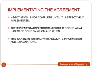 IMPLEMENTATING THE AGREEMENT NEGOTIATION IS NOT COMPLETE UNTIL IT IS EFFECTIVELY IMPLEMENTED. THE IMPLEMENTATION PROGRAM SHOULD DEFINE WHAT HAS TO BE DONE BY WHOM AND WHEN. THIS CAN BE IN WRITING WITH ADEQUATE INFORMATION AND EXPLANATIONS. 