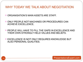 WHY TODAY WE TALK ABOUT NEGOTIATION ORGANISATION’S MAIN ASSETS ARE STAFF. ONLY PEOPLE NOT MACHINES OR PROCEDURES CAN ACHIEVE EXCELLENCE. PEOPLE WILL HAVE TO FILL THE GAPS IN EXCELLENCE AND THEIR OWN STRONGLY HELD VALUES AND BELIEFS. EXCELLENCE IS NOT ONLY REQUIRES KNOWLEDGE BUT ALSO PERSONAL QUALITIES. 